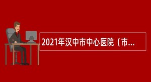 2021年汉中市中心医院（市中医医院）招聘第二批本科及以上专业技术人员公告