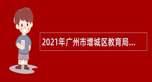 2021年广州市增城区教育局招聘增城区实验中学教师公告