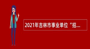 2021年吉林市事业单位“招才引智 助力发展”专项招聘高校毕业生公告(4号)