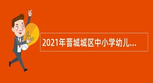 2021年晋城城区中小学幼儿园教师招聘公告