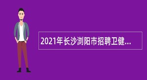 2021年长沙浏阳市招聘卫健系统专业人才公告（第四批）