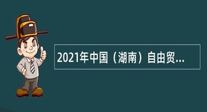 2021年中国（湖南）自由贸易试验区长沙片区雨花管理委员会招聘公告