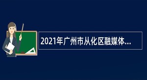 2021年广州市从化区融媒体中心招录专业技术人员公告