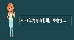 2021年青海海北州广播电视台考核招聘电视编导、广播电视技术维护岗位公告