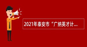 2021年泰安市“广纳英才计划”高层次人才引进公告