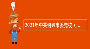 2021年中共绍兴市委党校（绍兴市行政学院）招聘专技人员公告（第三批，浙江）