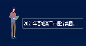 2021年晋城高平市医疗集团引进部分学科紧缺人才公告