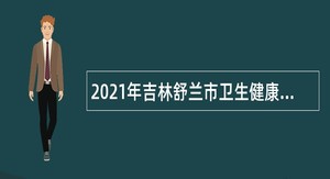 2021年吉林舒兰市卫生健康系统事业单位自主招聘专业技术人员公告
