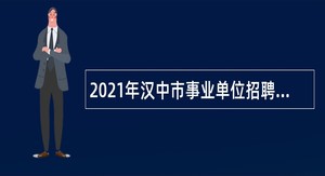 2021年汉中市事业单位招聘高层次及急需紧缺专业人才公告