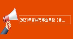 2021年吉林市事业单位（含专项招聘高校毕业生）招聘考试公告(1518名)