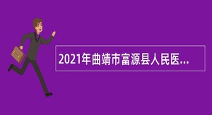 2021年曲靖市富源县人民医院医共体招聘编外专业技术人员公告