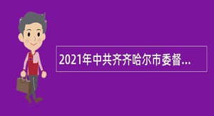 2021年中共齐齐哈尔市委督查考评办公室直属事业单位招聘公告（黑龙江）