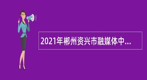 2021年郴州资兴市融媒体中心引进急需紧缺人才和招聘公告