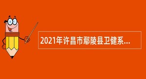 2021年许昌市鄢陵县卫健系统专业技术人员招聘公告