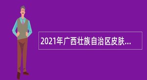2021年广西壮族自治区皮肤病医院（皮肤病防治研究所）招聘高层次人才公告