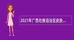 2021年广西壮族自治区皮肤病医院（皮肤病防治研究所）招聘编制内工作人员公告