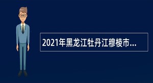 2021年黑龙江牡丹江穆棱市“薪火计划”青年党政管理人才招聘公告