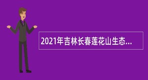 2021年吉林长春莲花山生态旅游度假区招聘公告 （7号）