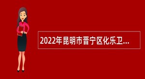 2022年昆明市晋宁区化乐卫生院招聘编制外工作人员公告