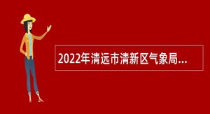 2022年清远市清新区气象局招聘专项工作聘员公告