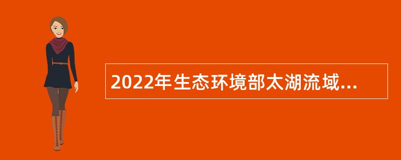 2022年生态环境部太湖流域东海海域生态环境监督管理局等招聘公告