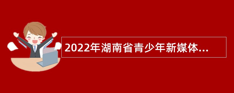 2022年湖南省青少年新媒体协会招聘公告