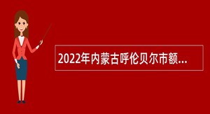 2022年内蒙古呼伦贝尔市额尔古纳市属事业单位引进急需紧缺专业人才公告