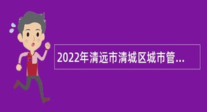2022年清远市清城区城市管理和综合执法局招聘公告