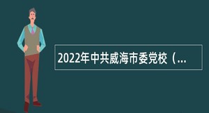 2022年中共威海市委党校（威海行政学院）招聘高层次及急需短缺人才公告