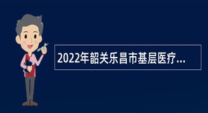 2022年韶关乐昌市基层医疗卫生机构招聘卫生专业技术人员公告
