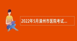 2022年5月漳州市医院考试招聘工作人员公告