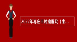 2022年枣庄市肿瘤医院（枣庄市胸科医院）第二批急需紧缺人才引进公告