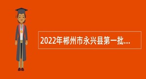 2022年郴州市永兴县第一批高层次和急需紧缺人才引进公告