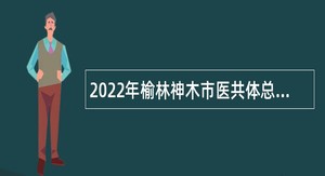 2022年榆林神木市医共体总院市级分院（院聘）专业技术人员招聘公告