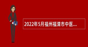 2022年5月福州福清市中医院招聘专业技术人员公告