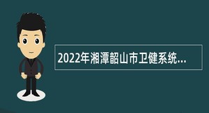2022年湘潭韶山市卫健系统招聘专业技术人员公告