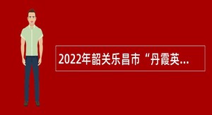 2022年韶关乐昌市“丹霞英才（青年人才）”招聘公告