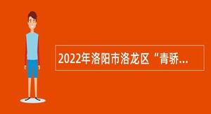 2022年洛阳市洛龙区“青骄计划”暨高学历人才引进公告