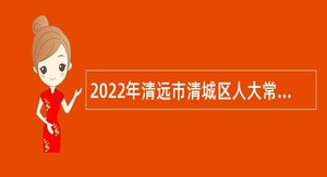 2022年清远市清城区人大常委会办公室招聘专项工作聘员公告