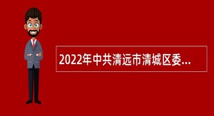 2022年中共清远市清城区委办公室招聘专项工作聘员公告