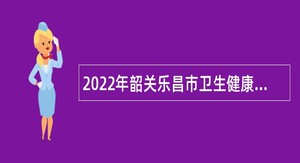 2022年韶关乐昌市卫生健康局招聘医疗卫生专业技术人员公告