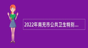 2022年南充市公共卫生特别服务岗项目（医疗卫生岗、校医辅助岗）招募公告