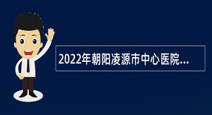 2022年朝阳凌源市中心医院和凌源市中医院面向社会招聘医学类研究生公告