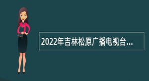 2022年吉林松原广播电视台招聘急需紧缺事业单位人员公告