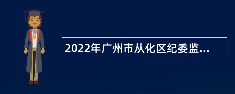 2022年广州市从化区纪委监委第二次招聘合同制纪检监察辅助人员公告
