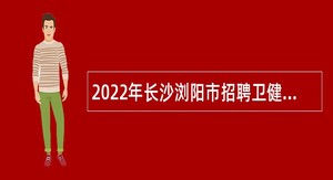 2022年长沙浏阳市招聘卫健系统专业人才公告（第二批）