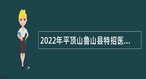 2022年平顶山鲁山县特招医学院校毕业生和特岗全科医生招聘公告