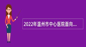 2022年温州市中心医院面向社会选聘研究生公告