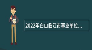 2022年白山临江市事业单位招聘工作人员（含专项招聘高校毕业生）公告