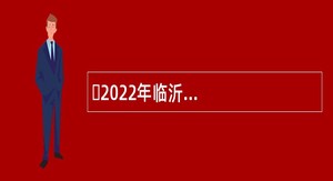 ​2022年临沂兰陵县青年人才引进公告